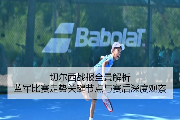 切尔西战报全景解析 蓝军比赛走势关键节点与赛后深度观察